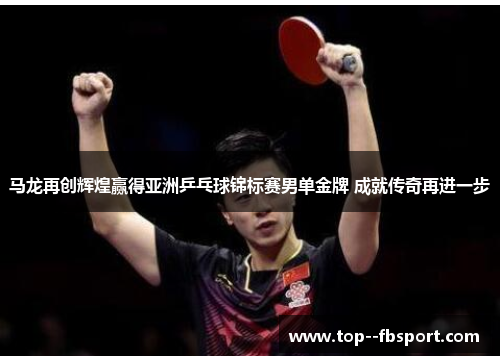 马龙再创辉煌赢得亚洲乒乓球锦标赛男单金牌 成就传奇再进一步
