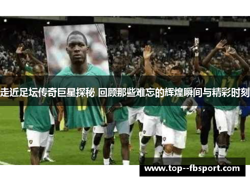 走近足坛传奇巨星探秘 回顾那些难忘的辉煌瞬间与精彩时刻