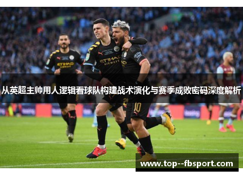 从英超主帅用人逻辑看球队构建战术演化与赛季成败密码深度解析