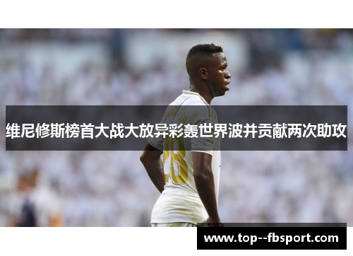 维尼修斯榜首大战大放异彩轰世界波并贡献两次助攻 维尼修斯榜首大战大放异彩轰世界波并贡献两次助攻